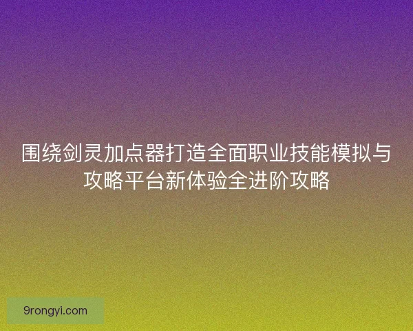 围绕剑灵加点器打造全面职业技能模拟与攻略平台新体验全进阶攻略