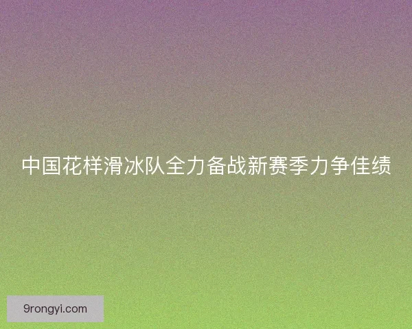 中国花样滑冰队全力备战新赛季力争佳绩